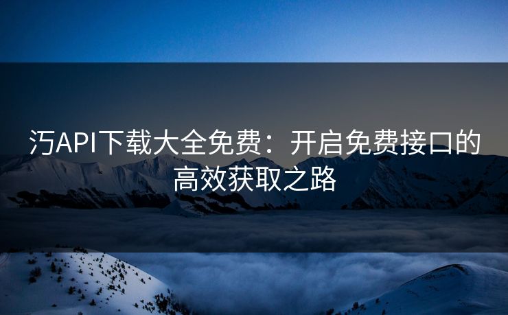 汅API下载大全免费：开启免费接口的高效获取之路