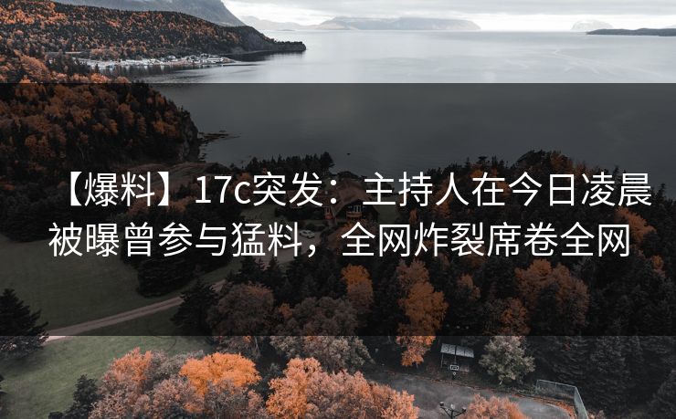 【爆料】17c突发：主持人在今日凌晨被曝曾参与猛料，全网炸裂席卷全网