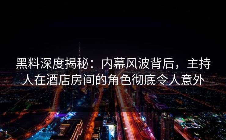 黑料深度揭秘：内幕风波背后，主持人在酒店房间的角色彻底令人意外