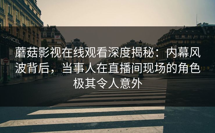 蘑菇影视在线观看深度揭秘：内幕风波背后，当事人在直播间现场的角色极其令人意外