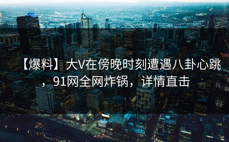 【爆料】大V在傍晚时刻遭遇八卦心跳，91网全网炸锅，详情直击