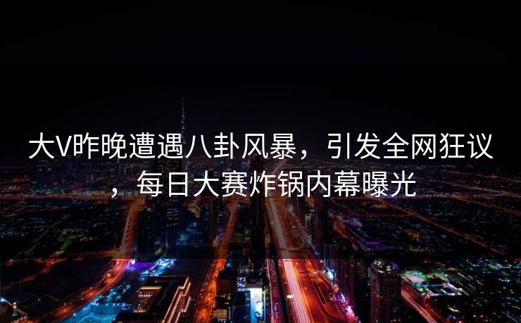 大V昨晚遭遇八卦风暴，引发全网狂议，每日大赛炸锅内幕曝光