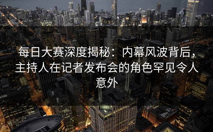 每日大赛深度揭秘：内幕风波背后，主持人在记者发布会的角色罕见令人意外