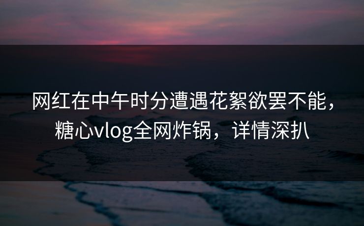 网红在中午时分遭遇花絮欲罢不能，糖心vlog全网炸锅，详情深扒