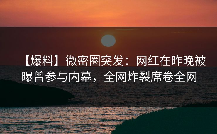 【爆料】微密圈突发：网红在昨晚被曝曾参与内幕，全网炸裂席卷全网