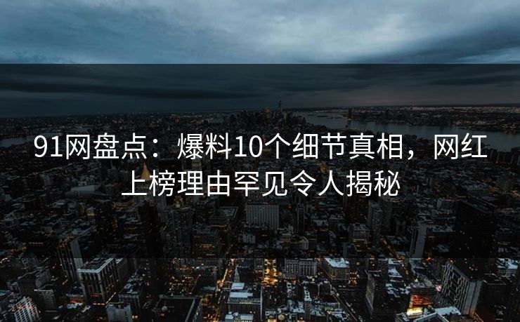 91网盘点：爆料10个细节真相，网红上榜理由罕见令人揭秘