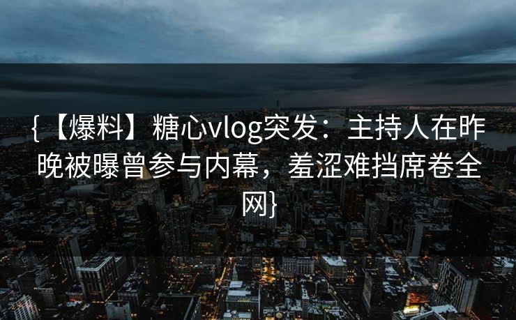 {【爆料】糖心vlog突发：主持人在昨晚被曝曾参与内幕，羞涩难挡席卷全网}