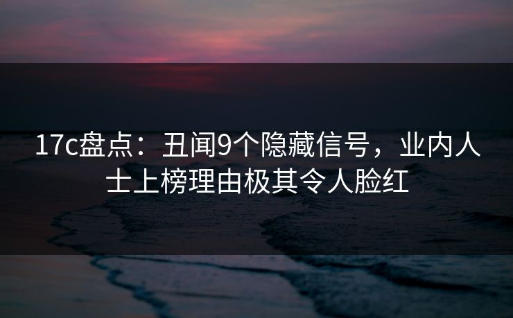 17c盘点：丑闻9个隐藏信号，业内人士上榜理由极其令人脸红