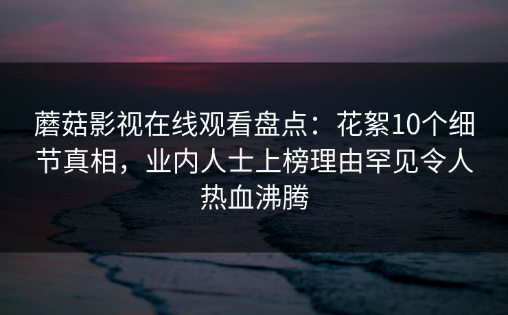 蘑菇影视在线观看盘点：花絮10个细节真相，业内人士上榜理由罕见令人热血沸腾