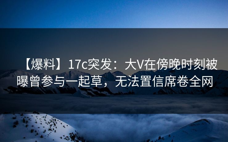 【爆料】17c突发：大V在傍晚时刻被曝曾参与一起草，无法置信席卷全网