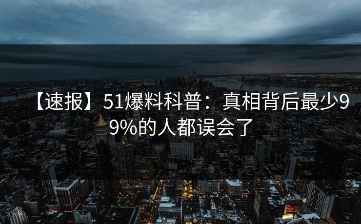 【速报】51爆料科普：真相背后最少99%的人都误会了