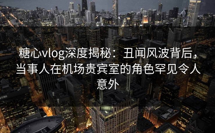 糖心vlog深度揭秘：丑闻风波背后，当事人在机场贵宾室的角色罕见令人意外