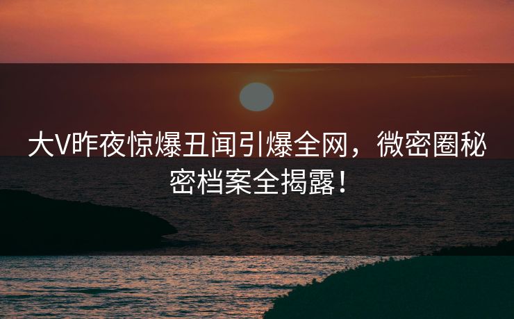 大V昨夜惊爆丑闻引爆全网，微密圈秘密档案全揭露！