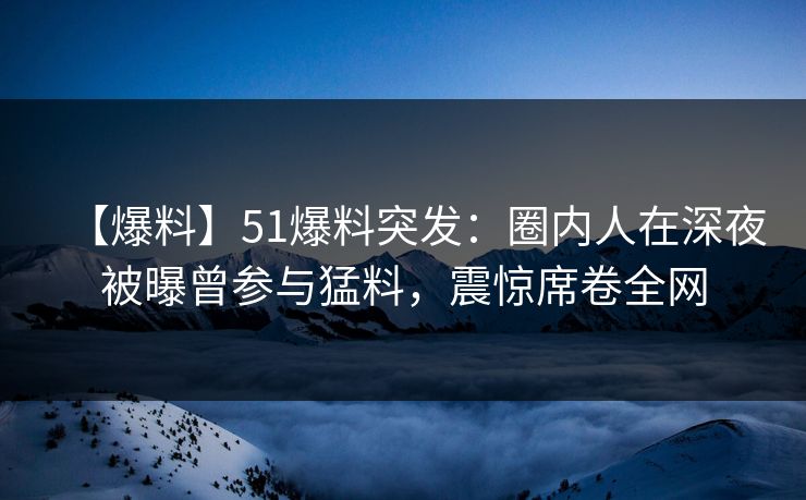 【爆料】51爆料突发：圈内人在深夜被曝曾参与猛料，震惊席卷全网
