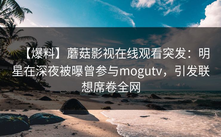 【爆料】蘑菇影视在线观看突发：明星在深夜被曝曾参与mogutv，引发联想席卷全网