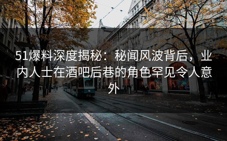 51爆料深度揭秘：秘闻风波背后，业内人士在酒吧后巷的角色罕见令人意外
