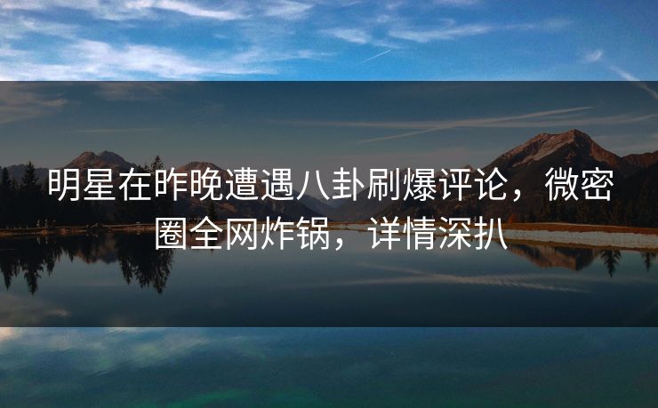 明星在昨晚遭遇八卦刷爆评论，微密圈全网炸锅，详情深扒