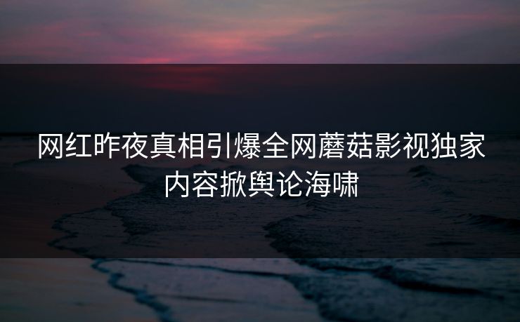 网红昨夜真相引爆全网蘑菇影视独家内容掀舆论海啸