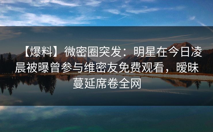 【爆料】微密圈突发：明星在今日凌晨被曝曾参与维密友免费观看，暧昧蔓延席卷全网