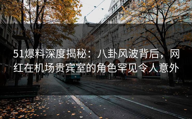 51爆料深度揭秘：八卦风波背后，网红在机场贵宾室的角色罕见令人意外