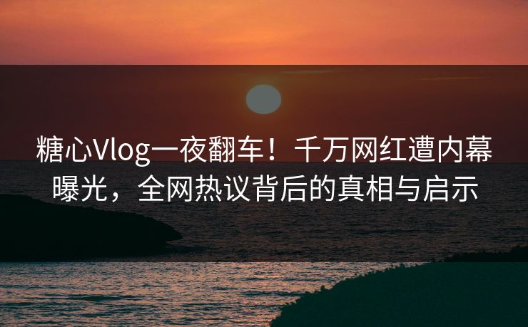 糖心Vlog一夜翻车！千万网红遭内幕曝光，全网热议背后的真相与启示