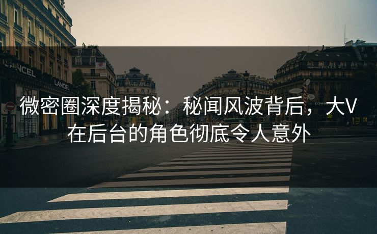 微密圈深度揭秘：秘闻风波背后，大V在后台的角色彻底令人意外