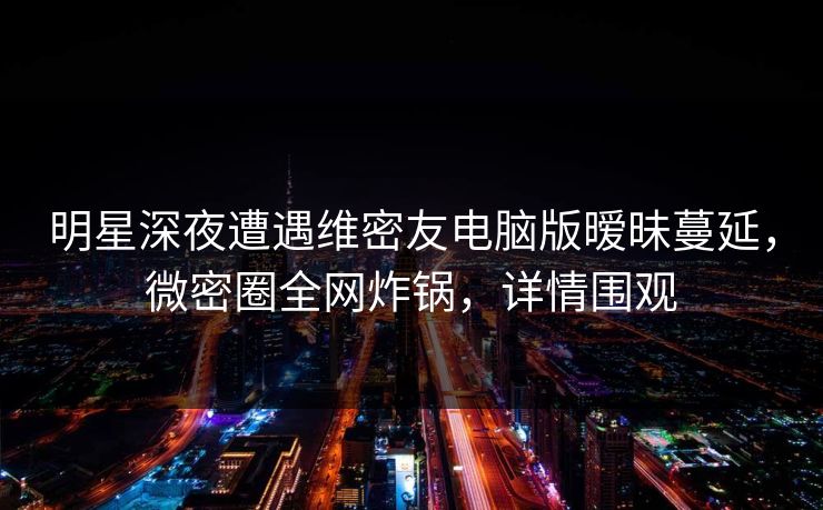 明星深夜遭遇维密友电脑版暧昧蔓延，微密圈全网炸锅，详情围观