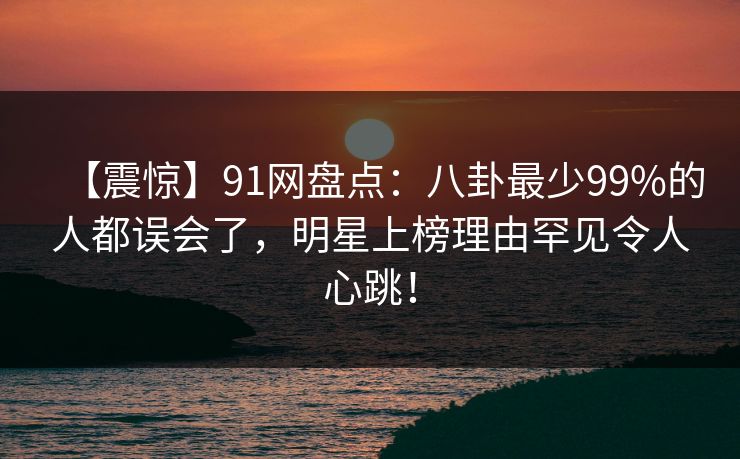 【震惊】91网盘点：八卦最少99%的人都误会了，明星上榜理由罕见令人心跳！