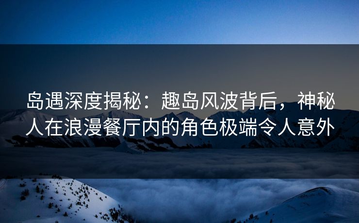 岛遇深度揭秘：趣岛风波背后，神秘人在浪漫餐厅内的角色极端令人意外