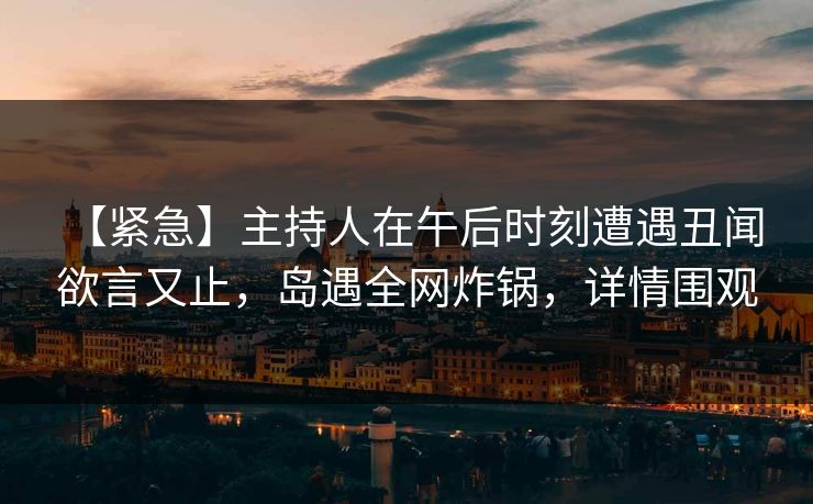 【紧急】主持人在午后时刻遭遇丑闻 欲言又止，岛遇全网炸锅，详情围观