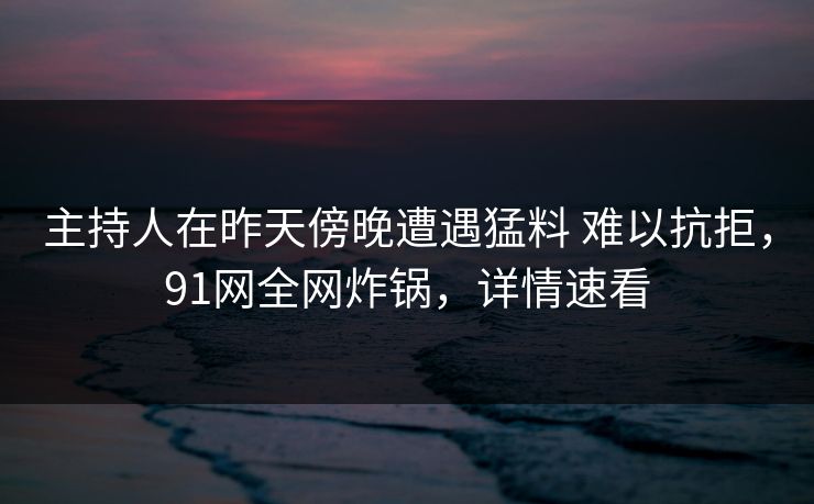 主持人在昨天傍晚遭遇猛料 难以抗拒，91网全网炸锅，详情速看