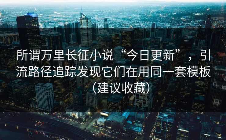 所谓万里长征小说“今日更新”，引流路径追踪发现它们在用同一套模板（建议收藏）