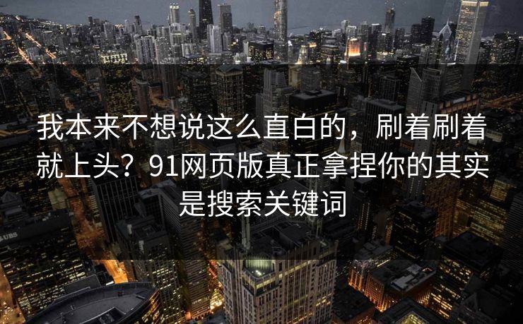 我本来不想说这么直白的，刷着刷着就上头？91网页版真正拿捏你的其实是搜索关键词
