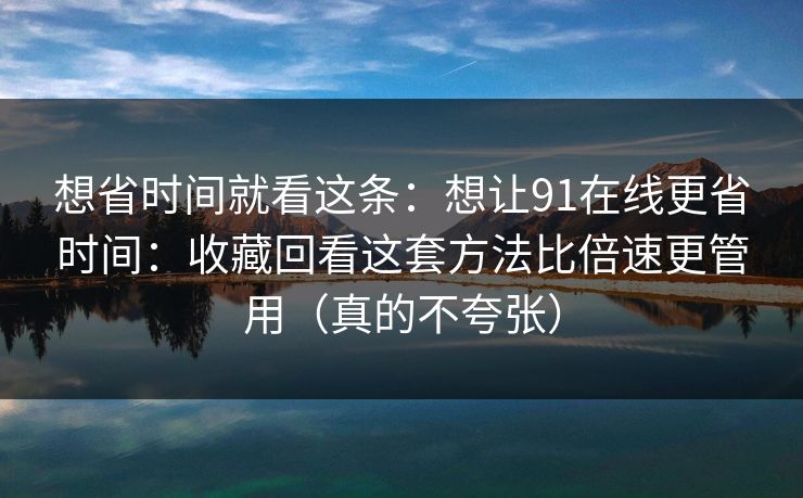 想省时间就看这条：想让91在线更省时间：收藏回看这套方法比倍速更管用（真的不夸张）