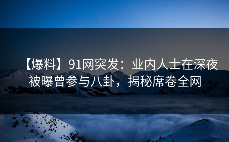 【爆料】91网突发：业内人士在深夜被曝曾参与八卦，揭秘席卷全网