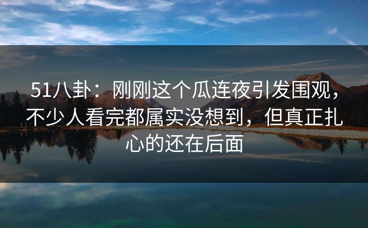 51八卦：刚刚这个瓜连夜引发围观，不少人看完都属实没想到，但真正扎心的还在后面