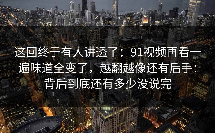 这回终于有人讲透了：91视频再看一遍味道全变了，越翻越像还有后手：背后到底还有多少没说完